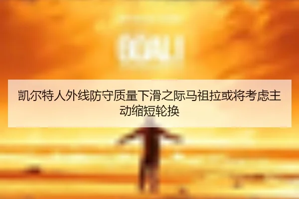 凯尔特人外线防守质量下滑之际马祖拉或将考虑主动缩短轮换