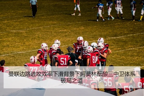 曼联边路进攻效率下滑背景下阿莫林酝酿三中卫体系破局之道