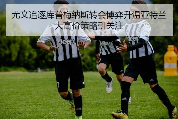 尤文追逐库普梅纳斯转会博弈升温亚特兰大高价策略引关注